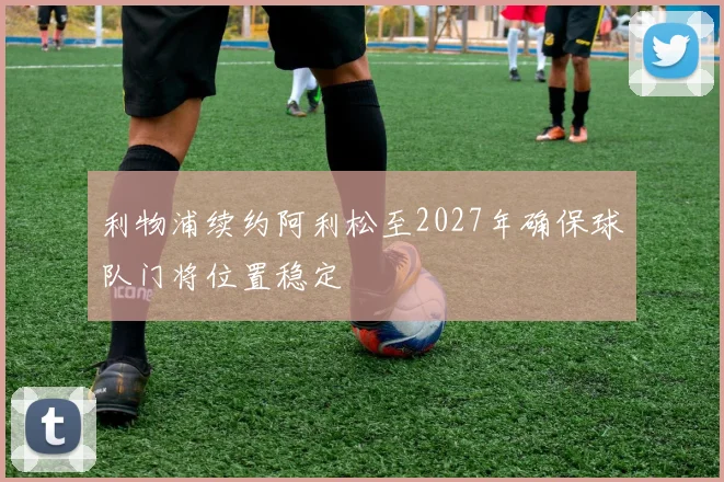 利物浦续约阿利松至2027年确保球队门将位置稳定
