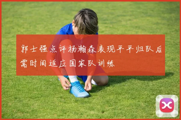 郭士强点评杨瀚森表现平平归队后需时间适应国家队训练