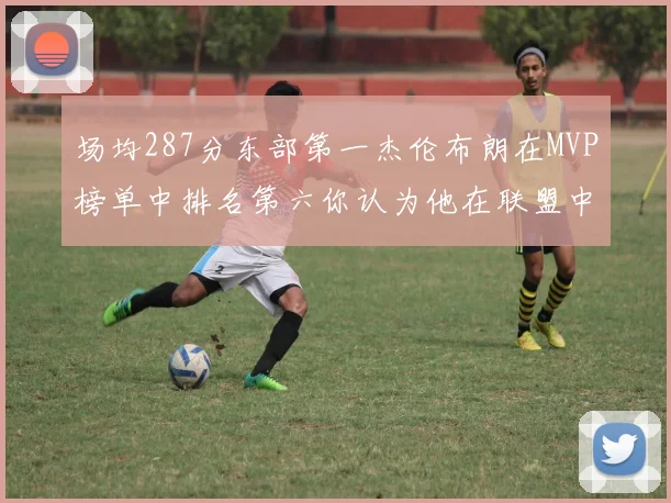 场均287分东部第一杰伦布朗在MVP榜单中排名第六你认为他在联盟中应排第几