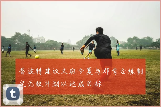 香波特建议文班今夏与邓肯合练制定无敌计划以达成目标