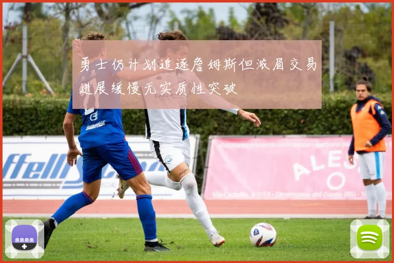 勇士仍计划追逐詹姆斯但浓眉交易进展缓慢无实质性突破