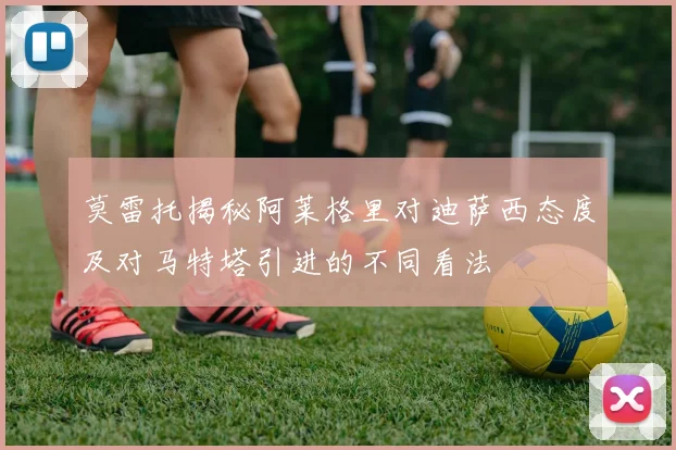 莫雷托揭秘阿莱格里对迪萨西态度及对马特塔引进的不同看法