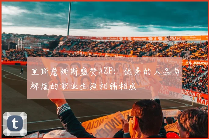 里斯詹姆斯盛赞AZP：优秀的人品与辉煌的职业生涯相辅相成