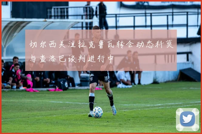 切尔西关注拉克鲁瓦转会动态科莫与查洛巴谈判进行中