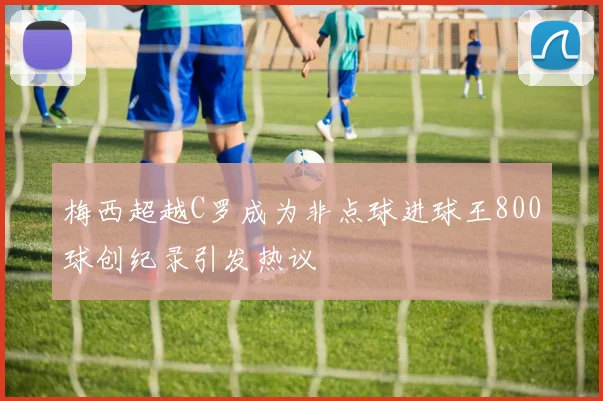 梅西超越C罗成为非点球进球王800球创纪录引发热议