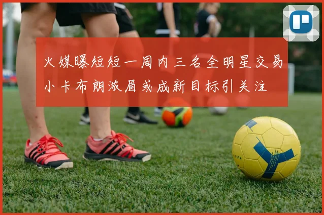火媒曝短短一周内三名全明星交易小卡布朗浓眉或成新目标引关注