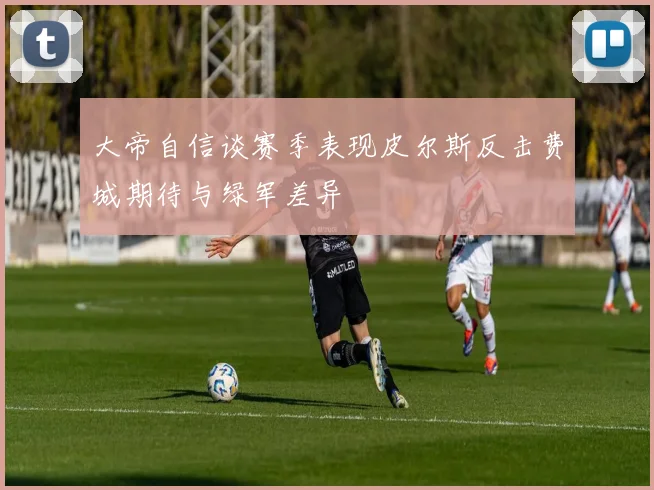 大帝自信谈赛季表现皮尔斯反击费城期待与绿军差异