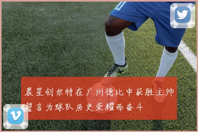 晨星创尔特在广州德比中获胜主帅誓言为球队历史荣耀而奋斗