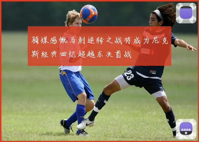 骑媒感慨马刺逆转之战将成为尼克斯经典回忆超越东决首战