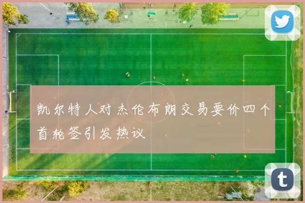 凯尔特人对杰伦布朗交易要价四个首轮签引发热议