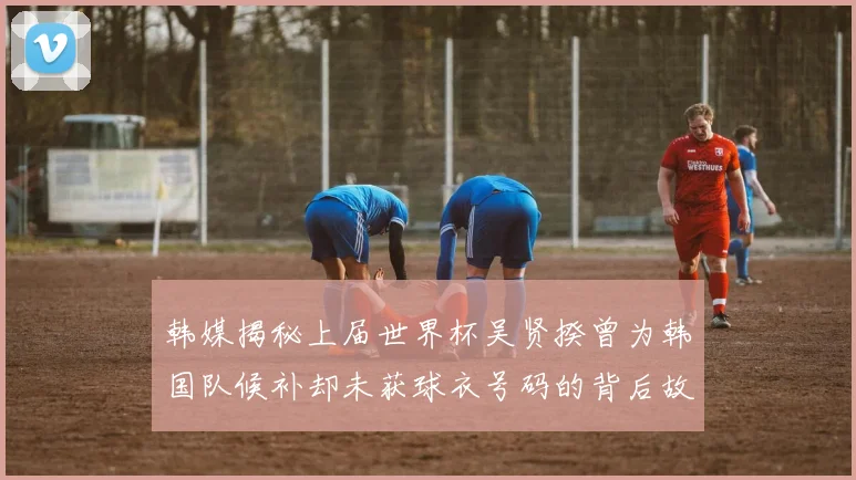 韩媒揭秘上届世界杯吴贤揆曾为韩国队候补却未获球衣号码的背后故事