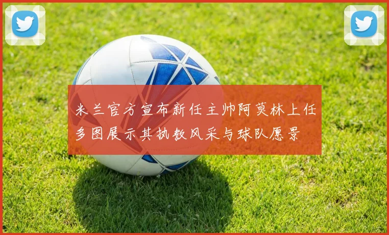 米兰官方宣布新任主帅阿莫林上任多图展示其执教风采与球队愿景