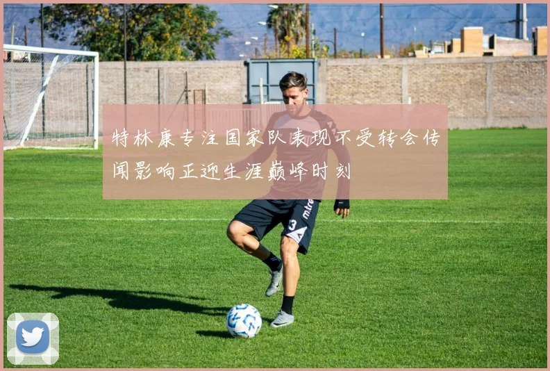 特林康专注国家队表现不受转会传闻影响正迎生涯巅峰时刻