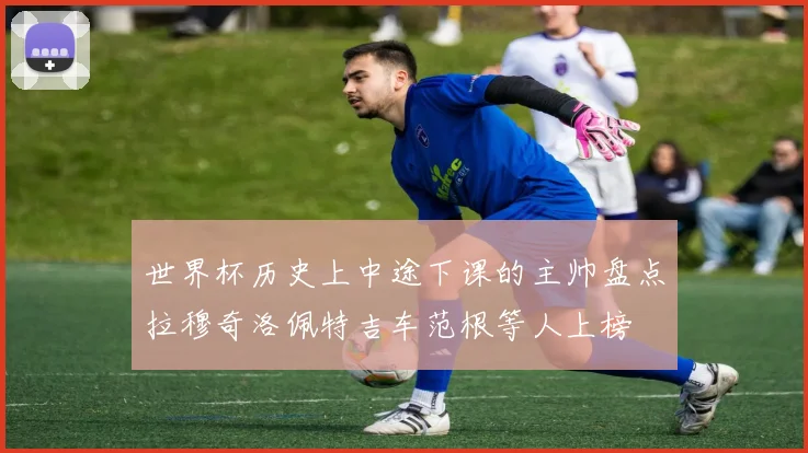 世界杯历史上中途下课的主帅盘点拉穆奇洛佩特吉车范根等人上榜