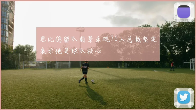 恩比德留队前景乐观76人总裁坚定表示他是球队核心