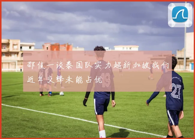 邵佳一谈泰国队实力超新加坡我们近年交锋未能占优
