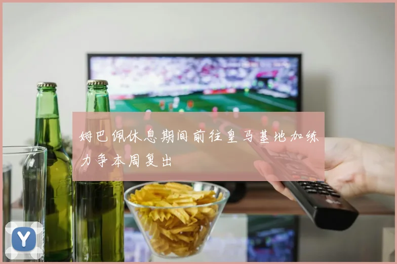 姆巴佩休息期间前往皇马基地加练力争本周复出