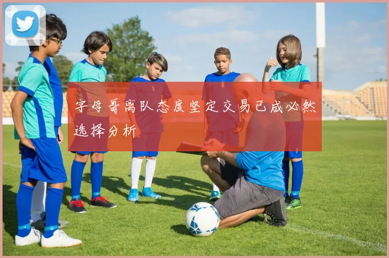 字母哥离队态度坚定交易已成必然选择分析