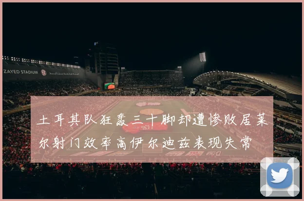 土耳其队狂轰三十脚却遭惨败居莱尔射门效率高伊尔迪兹表现失常