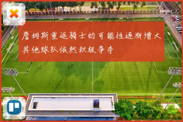 詹姆斯重返骑士的可能性逐渐增大其他球队依然积极争夺
