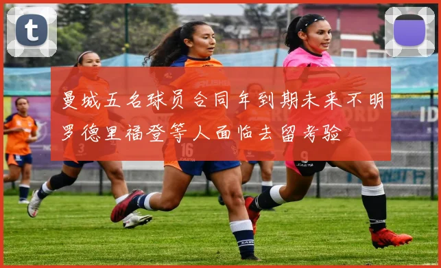 曼城五名球员合同年到期未来不明罗德里福登等人面临去留考验