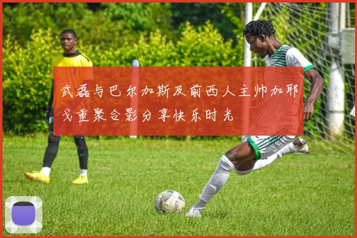 武磊与巴尔加斯及前西人主帅加耶戈重聚合影分享快乐时光