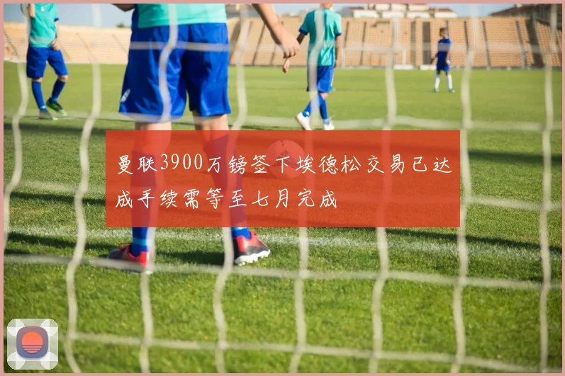 曼联3900万镑签下埃德松交易已达成手续需等至七月完成