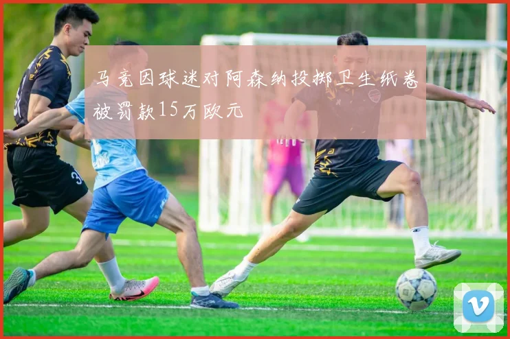 马竞因球迷对阿森纳投掷卫生纸卷被罚款15万欧元