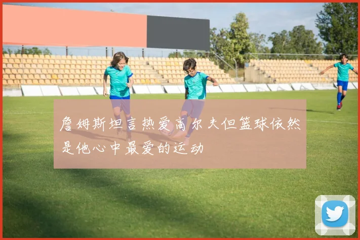 詹姆斯坦言热爱高尔夫但篮球依然是他心中最爱的运动