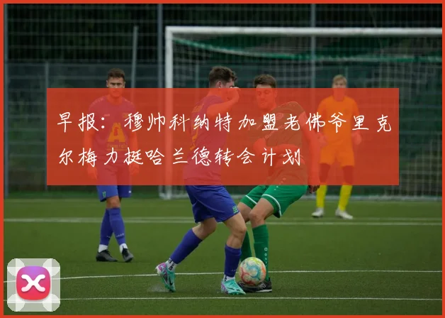 早报：穆帅科纳特加盟老佛爷里克尔梅力挺哈兰德转会计划